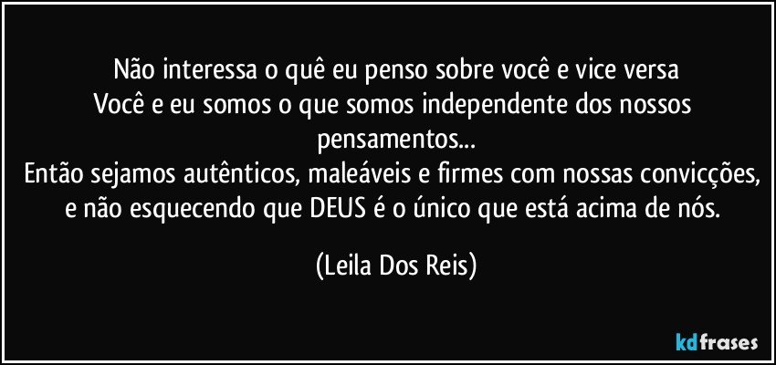 Não interessa o quê eu penso sobre você e vice versa
Você e eu somos o que somos independente dos nossos pensamentos...
Então sejamos autênticos, maleáveis e firmes com nossas convicções, e não esquecendo que DEUS é o único que está acima de nós. (Leila Dos Reis)