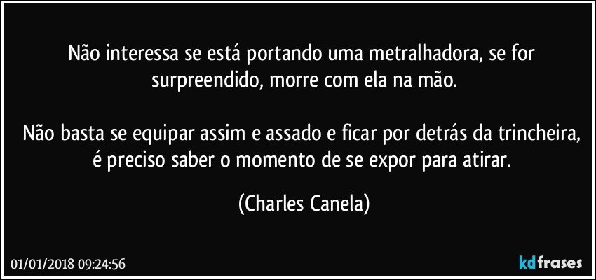 Não interessa se está portando uma metralhadora, se for surpreendido, morre com ela na mão.

Não basta se equipar assim e assado e ficar por detrás da trincheira, é preciso saber o momento de se expor para atirar. (Charles Canela)