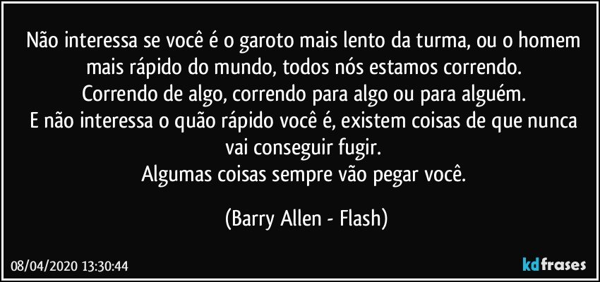 Não interessa se você é o garoto mais lento da turma, ou o homem mais rápido do mundo, todos nós estamos correndo. 
Correndo de algo, correndo para algo ou para alguém. 
E não interessa o quão rápido você é, existem coisas de que nunca vai conseguir fugir. 
Algumas coisas sempre vão pegar você. (Barry Allen - Flash)