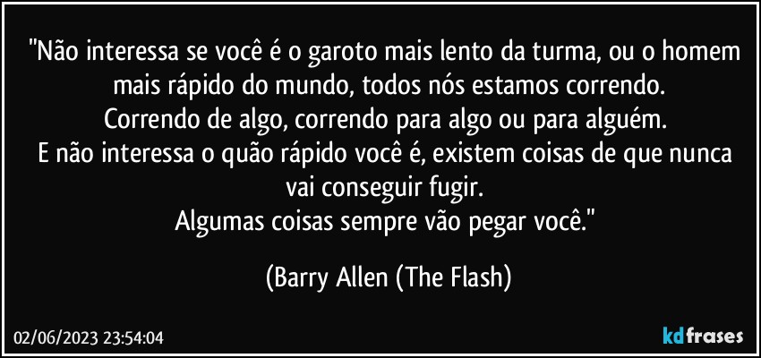 "Não interessa se você é o garoto mais lento da turma, ou o homem mais rápido do mundo, todos nós estamos correndo.
Correndo de algo, correndo para algo ou para alguém. 
E não interessa o quão rápido você é, existem coisas de que nunca vai conseguir fugir. 
Algumas coisas sempre vão pegar você." (Barry Allen (The Flash)