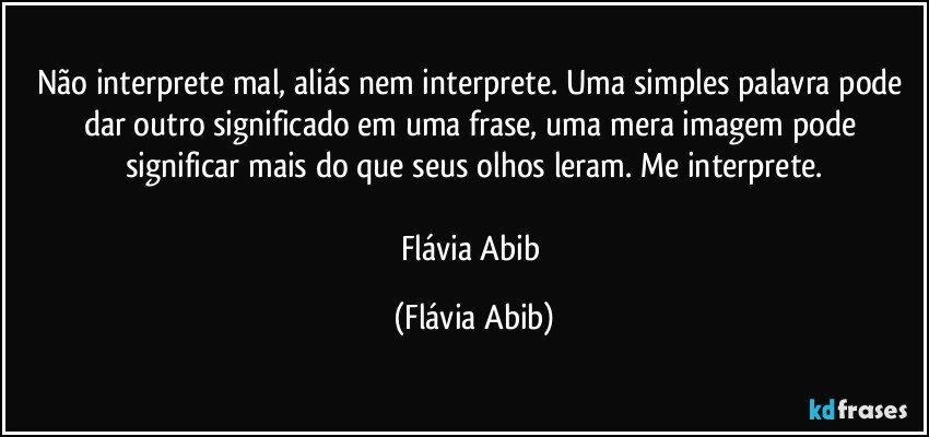 Não interprete mal, aliás nem interprete. Uma simples palavra pode dar outro significado em uma frase, uma mera imagem pode significar mais do que seus olhos leram. Me interprete.

Flávia Abib (Flávia Abib)