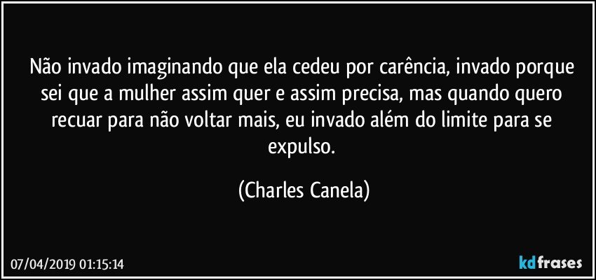 Não invado imaginando que ela cedeu por carência, invado porque sei que a mulher assim quer e assim precisa, mas quando quero recuar para não voltar mais, eu invado além do limite para se expulso. (Charles Canela)