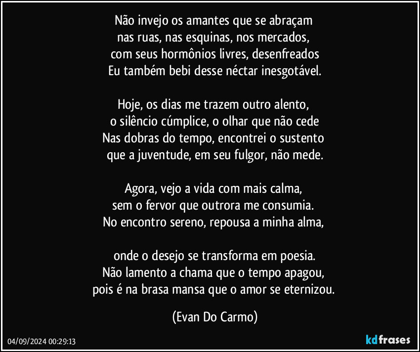 Não invejo os amantes que se abraçam  
nas ruas, nas esquinas, nos mercados,  
com seus hormônios livres, desenfreados
Eu também bebi desse néctar inesgotável.

Hoje, os dias me trazem outro alento,  
o silêncio cúmplice, o olhar que não cede
Nas dobras do tempo, encontrei o sustento  
que a juventude, em seu fulgor, não mede.

Agora, vejo a vida com mais calma,  
sem o fervor que outrora me consumia.  
No encontro sereno, repousa a minha alma,  

onde o desejo se transforma em poesia.
Não lamento a chama que o tempo apagou,  
pois é na brasa mansa que o amor se eternizou. (Evan Do Carmo)