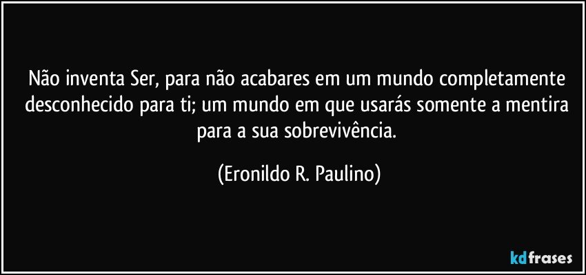 Não inventa Ser, para não acabares em um mundo completamente desconhecido para ti; um mundo em que usarás somente a mentira para a sua sobrevivência. (Eronildo R. Paulino)