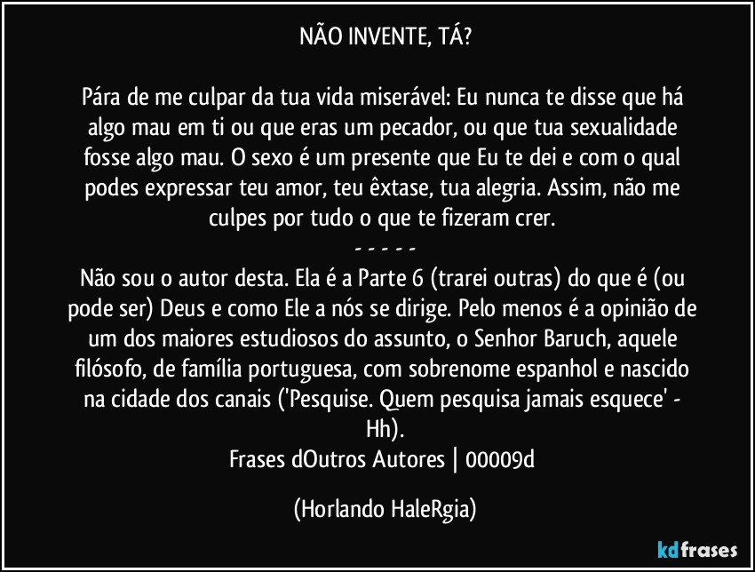 NÃO INVENTE, TÁ?

Pára de me culpar da tua vida miserável: Eu nunca te disse que há algo mau em ti ou que eras um pecador, ou que tua sexualidade fosse algo mau. O sexo é um presente que Eu te dei e com o qual podes expressar teu amor, teu êxtase, tua alegria. Assim, não me culpes por tudo o que te fizeram crer. 
- - - - -
Não sou o autor desta. Ela é a Parte 6 (trarei outras) do que é (ou pode ser) Deus e como Ele a nós se dirige. Pelo menos é a opinião de um dos maiores estudiosos do assunto, o Senhor Baruch, aquele filósofo, de família portuguesa, com sobrenome espanhol e nascido na cidade dos canais ('Pesquise. Quem pesquisa jamais esquece' - Hh).
Frases dOutros Autores | 00009d (Horlando HaleRgia)