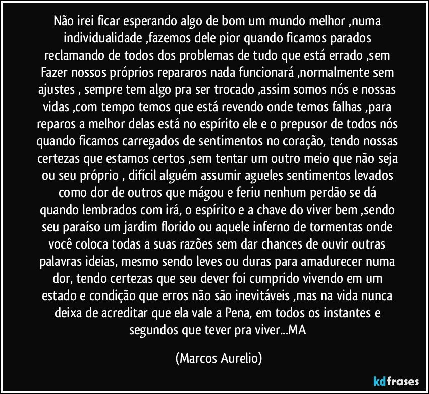 Não irei ficar esperando algo de bom um mundo melhor ,numa individualidade ,fazemos dele pior quando ficamos parados reclamando de todos dos problemas de tudo que está errado ,sem Fazer nossos próprios  repararos  nada funcionará ,normalmente sem ajustes , sempre tem algo pra ser trocado ,assim somos nós e nossas vidas ,com tempo temos que está revendo onde temos falhas ,para reparos a melhor delas está no espírito ele e o prepusor de todos nós quando ficamos carregados de sentimentos no coração, tendo nossas certezas que estamos certos ,sem tentar um outro meio que não seja ou seu próprio , difícil alguém assumir agueles sentimentos levados como dor de outros que mágou e feriu nenhum  perdão se dá quando lembrados com irá, o espírito e a chave  do viver bem ,sendo seu paraíso um jardim florido ou aquele inferno de tormentas onde você coloca todas a  suas razões sem dar chances de ouvir outras palavras ideias, mesmo sendo leves ou duras para amadurecer numa dor, tendo certezas que seu dever foi cumprido vivendo em um estado e condição que erros não são  inevitáveis ,mas na vida nunca deixa  de acreditar que ela vale a Pena,  em todos os instantes e segundos que tever pra viver...MA (Marcos Aurelio)