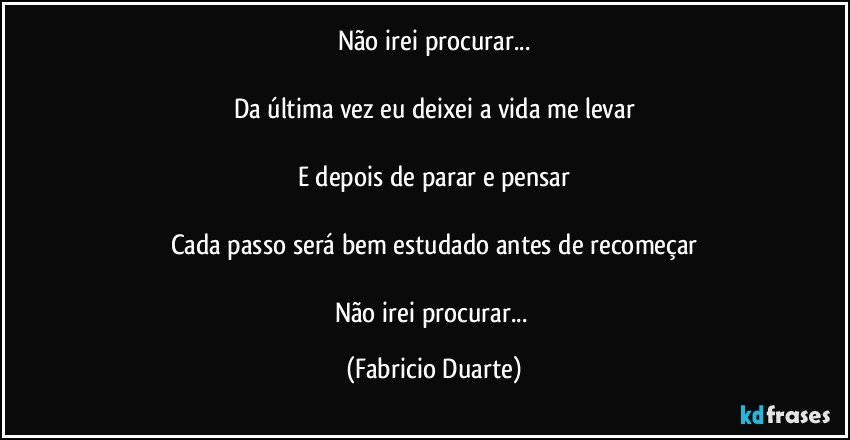 Não irei procurar...

Da última vez eu deixei a vida me levar

E depois de parar e pensar

Cada passo será bem estudado antes de recomeçar

Não irei procurar... (Fabricio Duarte)