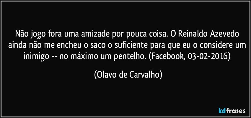 Não jogo fora uma amizade por pouca coisa. O Reinaldo Azevedo ainda não me encheu o saco o suficiente para que eu o considere um inimigo -- no máximo um pentelho. (Facebook, 03-02-2016) (Olavo de Carvalho)