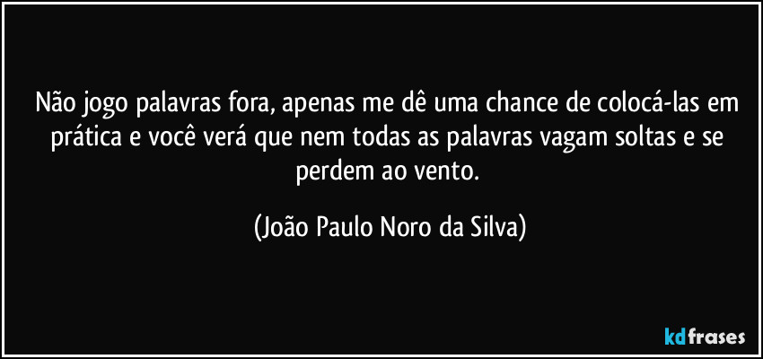 Não jogo palavras fora, apenas me dê uma chance de colocá-las em prática e você verá que nem todas as palavras vagam soltas e se perdem ao vento. (João Paulo Noro da Silva)