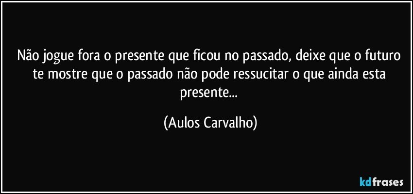 Não jogue fora o presente que ficou no passado, deixe que o futuro te mostre que o passado não pode ressucitar o que ainda esta presente... (Aulos Carvalho)