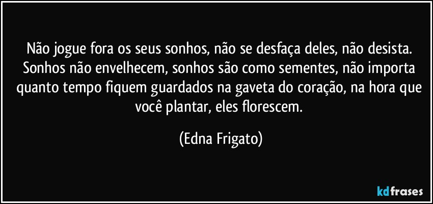 Não jogue fora os seus sonhos, não se desfaça deles, não desista. Sonhos não envelhecem, sonhos são como sementes, não importa quanto tempo fiquem guardados na gaveta do  coração, na hora que você plantar, eles florescem. (Edna Frigato)