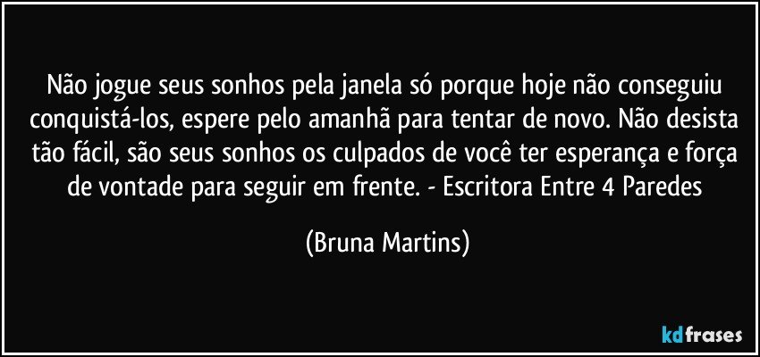 Não jogue seus sonhos pela janela só porque hoje não conseguiu conquistá-los, espere pelo amanhã para tentar de novo. Não desista tão fácil, são seus sonhos os culpados de você ter esperança e força de vontade para seguir em frente. - Escritora Entre 4 Paredes (Bruna Martins)