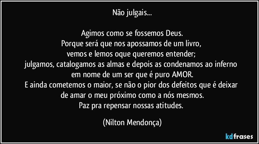 Não julgais...

Agimos como se fossemos Deus.
Porque será que nos apossamos de um livro, 
vemos e lemos oque queremos entender; 
julgamos, catalogamos as almas e depois as condenamos ao inferno em nome de um ser que é puro AMOR.
E ainda cometemos o maior, se não o pior dos defeitos que é deixar de amar o meu próximo como a nós mesmos.
Paz pra repensar nossas atitudes. (Nilton Mendonça)