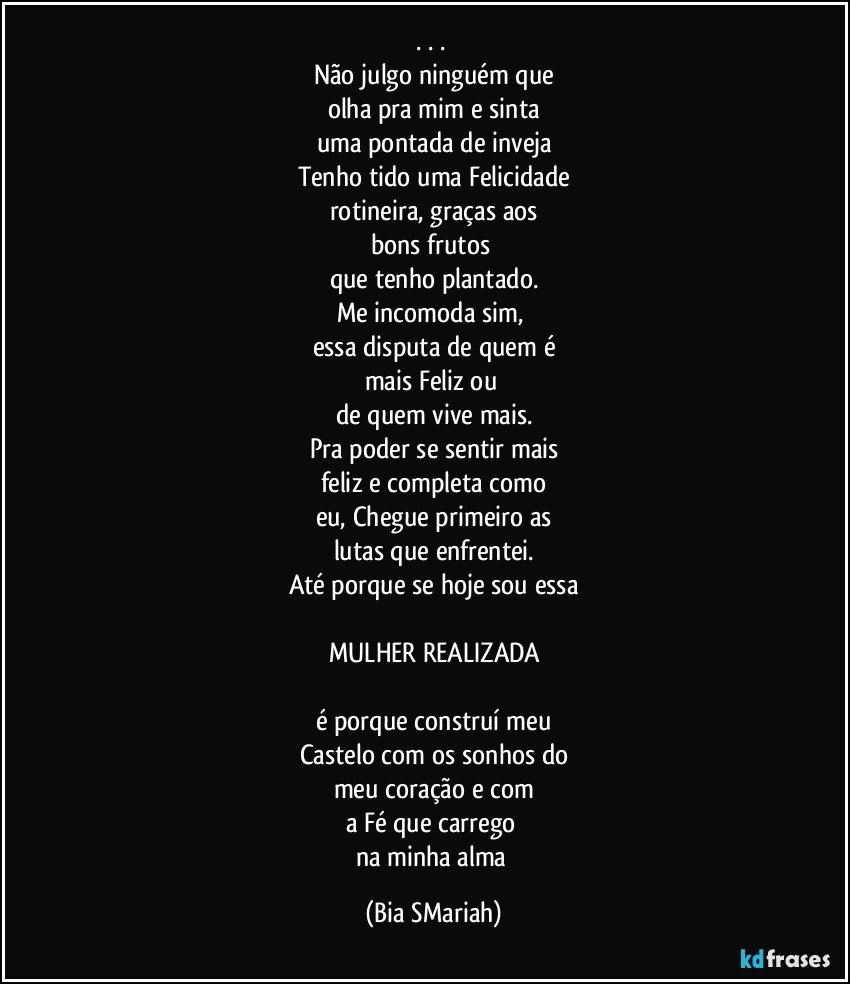 . . . 
Não julgo ninguém que
olha pra mim e sinta
uma pontada de inveja
Tenho tido uma Felicidade
rotineira, graças aos
bons frutos 
que tenho plantado.
Me incomoda sim, 
essa disputa de quem é
mais Feliz ou 
de quem vive mais.
Pra poder se sentir mais
feliz e completa como
eu, Chegue primeiro as
lutas que enfrentei.
Até porque se hoje sou essa

MULHER REALIZADA

é porque construí meu
Castelo com os sonhos do
meu coração e com
a Fé que carrego 
na minha alma (Bia SMariah)