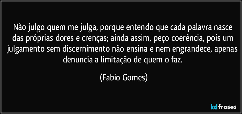 Não julgo quem me julga, porque entendo que cada palavra nasce das próprias dores e crenças; ainda assim, peço coerência, pois um julgamento sem discernimento não ensina e nem engrandece, apenas denuncia a limitação de quem o faz. (Fabio Gomes)