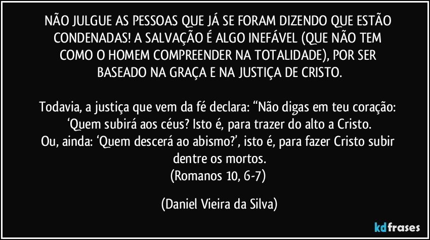 NÃO JULGUE AS PESSOAS QUE JÁ SE FORAM DIZENDO QUE ESTÃO CONDENADAS! A SALVAÇÃO É ALGO INEFÁVEL (QUE NÃO TEM COMO O HOMEM COMPREENDER NA TOTALIDADE), POR SER BASEADO NA GRAÇA E NA JUSTIÇA DE CRISTO.

Todavia, a justiça que vem da fé declara: “Não digas em teu coração: ‘Quem subirá aos céus? Isto é, para trazer do alto a Cristo.
Ou, ainda: ‘Quem descerá ao abismo?’, isto é, para fazer Cristo subir dentre os mortos.
(Romanos 10, 6-7) (Daniel Vieira da Silva)