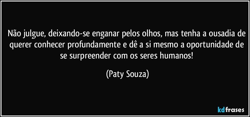 Não julgue, deixando-se enganar pelos olhos, mas tenha a ousadia de querer conhecer profundamente e dê a si mesmo a oportunidade de se surpreender com os seres humanos! (Paty Souza)