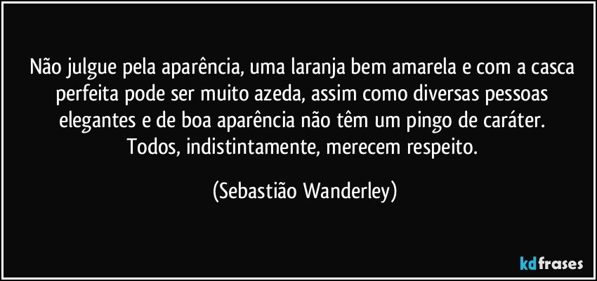 Não julgue pela aparência, uma laranja bem amarela e com a casca perfeita pode ser muito azeda, assim como diversas pessoas elegantes e de boa aparência não têm um pingo de caráter. 
Todos, indistintamente, merecem respeito. (Sebastião Wanderley)