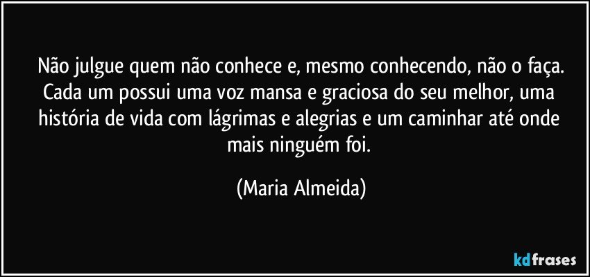 Não julgue quem não conhece e, mesmo conhecendo, não o faça.
Cada um possui uma voz mansa e graciosa do seu melhor, uma história de vida com lágrimas e alegrias e um caminhar até onde mais ninguém foi. (Maria Almeida)