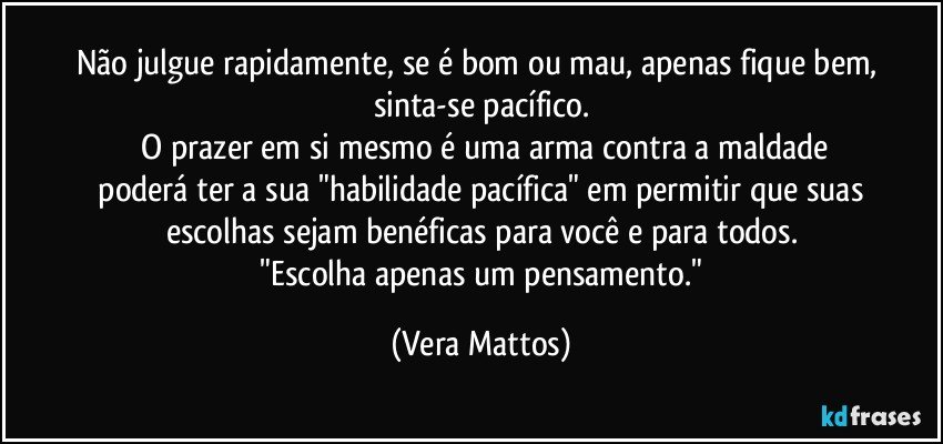 Não julgue rapidamente, se é bom ou mau, apenas fique bem, sinta-se pacífico.
 O prazer em si mesmo é uma arma contra a maldade
 poderá ter a sua "habilidade pacífica" em permitir  que suas   escolhas sejam benéficas para você e para todos.
 "Escolha apenas  um pensamento." (Vera Mattos)