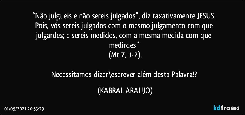 “Não julgueis e não sereis julgados”, diz taxativamente JESUS. 
Pois, vós sereis julgados com o mesmo julgamento com que julgardes; e sereis medidos, com a mesma medida com que medirdes” 
(Mt 7, 1-2).

Necessitamos dizer\escrever além desta Palavra!? (KABRAL ARAUJO)