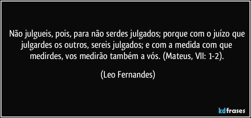 Não julgueis, pois, para não serdes julgados; porque com o juízo que julgardes os outros, sereis julgados; e com a medida com que medirdes, vos medirão também a vós. (Mateus, VII: 1-2). (Leo Fernandes)