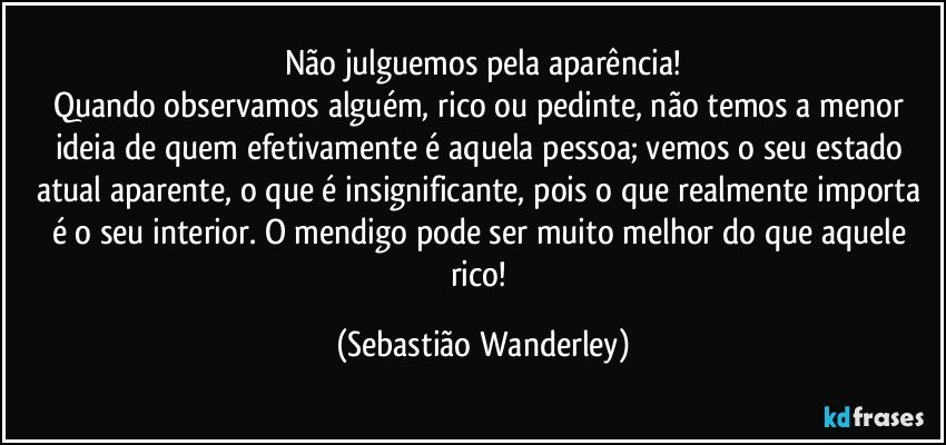 Não julguemos pela aparência!
Quando observamos alguém, rico ou pedinte, não temos a menor ideia de quem efetivamente é aquela pessoa; vemos o seu estado atual aparente, o que é insignificante, pois o que realmente importa é o seu interior. O mendigo pode ser muito melhor do que aquele rico! (Sebastião Wanderley)