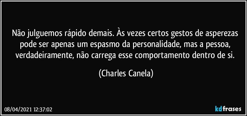 Não julguemos rápido demais. Às vezes certos gestos de asperezas pode ser apenas um espasmo da personalidade, mas a pessoa, verdadeiramente, não carrega esse comportamento dentro de si. (Charles Canela)