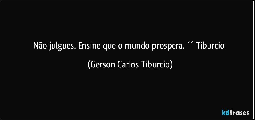 Não julgues. Ensine que o mundo prospera. ´´ Tiburcio (Gerson Carlos Tiburcio)