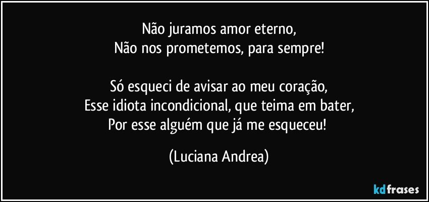 Não juramos amor eterno,
Não nos prometemos, para sempre!

Só esqueci de avisar ao meu coração,
Esse idiota incondicional, que teima em bater,
Por esse alguém que já me esqueceu! (Luciana Andrea)