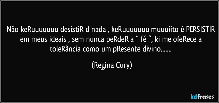 não keRuuuuuuu desistiR d nada , keRuuuuuuu muuuiito é PERSISTIR em meus ideais , sem nunca peRdeR a “ fé “, ki me ofeRece a toleRância como um pResente divino... (Regina Cury)