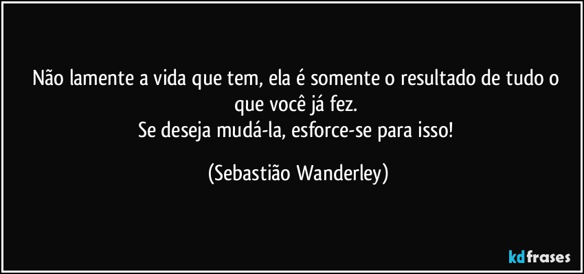 Não lamente a vida que tem, ela é somente o resultado de tudo o que você já fez. 
Se deseja mudá-la, esforce-se para isso! (Sebastião Wanderley)