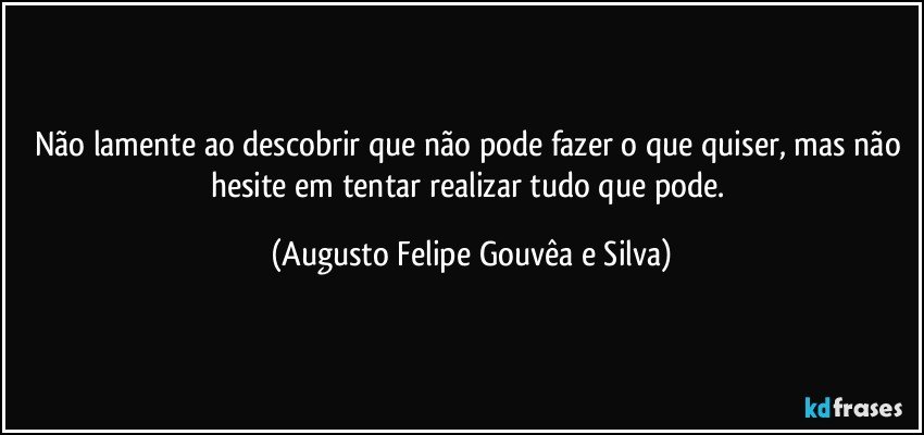 Não lamente ao descobrir que não pode fazer o que quiser, mas não hesite em tentar realizar tudo que pode. (Augusto Felipe Gouvêa e Silva)