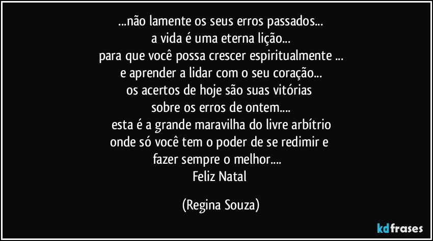 ❝...não lamente os seus erros passados... 
a vida é uma eterna lição...
para que você possa crescer espiritualmente ...
e aprender a lidar com o seu coração...
os acertos de hoje são suas vitórias 
sobre os erros de ontem...
esta é a grande maravilha do livre arbítrio
onde só você tem o poder de se redimir e 
fazer sempre o melhor... ❞
Feliz Natal (Regina Souza)