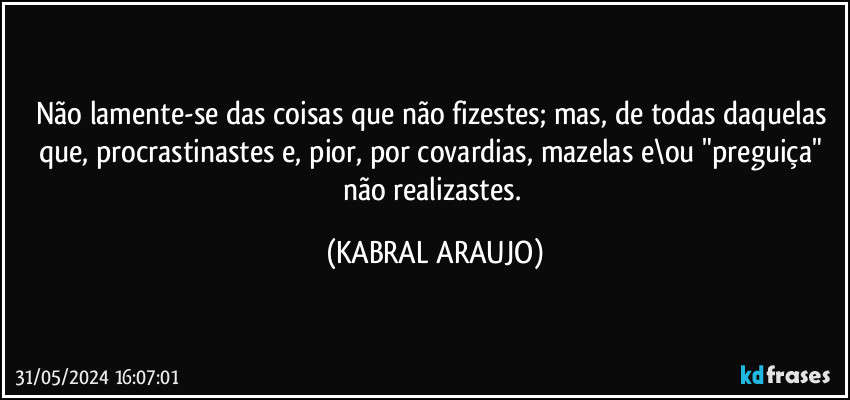 Não lamente-se das coisas que não fizestes; mas, de todas daquelas que, procrastinastes e, pior, por covardias, mazelas e\ou "preguiça" não realizastes. (KABRAL ARAUJO)