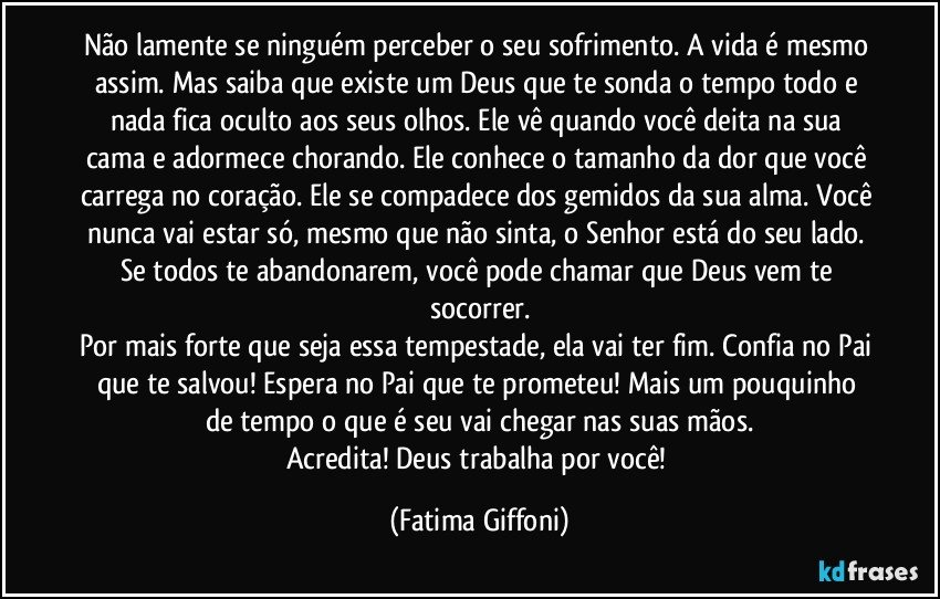 Não lamente se ninguém perceber o seu sofrimento. A vida é mesmo assim. Mas saiba que existe um Deus que te sonda o tempo todo e nada fica oculto aos seus olhos. Ele vê quando você deita na sua cama e adormece chorando. Ele conhece o tamanho da dor que você carrega no coração. Ele se compadece dos gemidos da sua alma. Você nunca vai estar só, mesmo que não sinta, o Senhor está do seu lado. Se todos te abandonarem, você pode chamar que Deus vem te socorrer.
Por mais forte que seja essa tempestade, ela vai ter fim. Confia no Pai que te salvou! Espera no Pai que te prometeu! Mais um pouquinho de tempo o que é seu vai chegar nas suas mãos.
Acredita! Deus trabalha por você! (Fatima Giffoni)