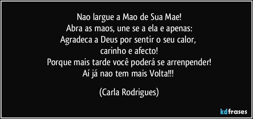 Nao largue a Mao de Sua Mae!
Abra as maos, une se a ela e apenas:
Agradeca a Deus por sentir o seu calor, 
carinho e afecto!
Porque mais tarde você poderá se arrenpender!
Aí já nao tem mais Volta!!! (Carla Rodrigues)