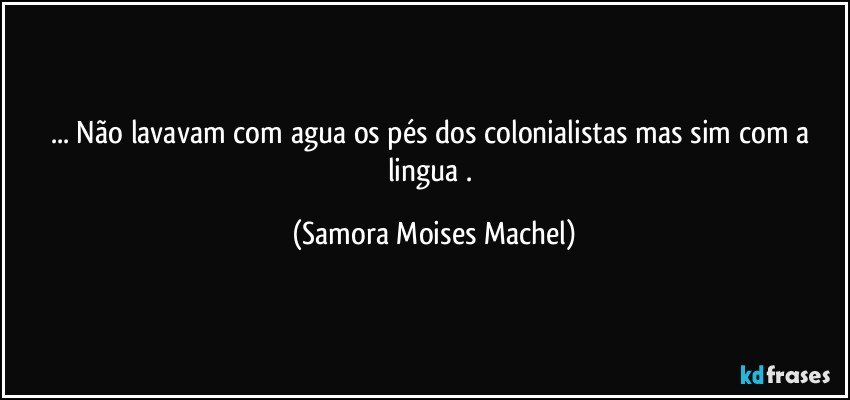 ... Não lavavam com agua os pés dos colonialistas mas sim com a lingua . (Samora Moises Machel)