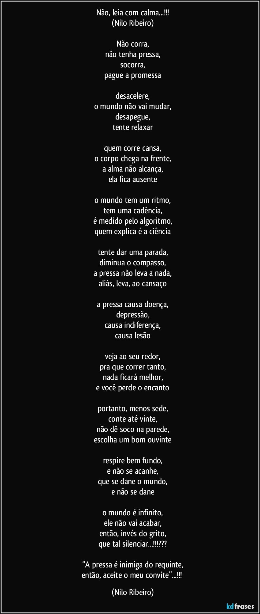 Não, leia com calma...!!!
(Nilo Ribeiro)

Não corra,
não tenha pressa,
socorra,
pague a promessa

desacelere,
o mundo não vai mudar,
desapegue,
tente relaxar

quem corre cansa,
o corpo chega na frente,
a alma não alcança,
ela fica ausente

o mundo tem um ritmo,
tem uma cadência,
é medido pelo algoritmo,
quem explica é a ciência

tente dar uma parada,
diminua o compasso,
a pressa não leva a nada,
aliás, leva, ao cansaço

a pressa causa doença,
depressão,
causa indiferença,
causa lesão

veja ao seu redor,
pra que correr tanto,
nada ficará melhor,
e você perde o encanto

portanto, menos sede,
conte até vinte,
não dê soco na parede,
escolha um bom ouvinte

respire bem fundo,
e não se acanhe,
que se dane o mundo,
e não se dane

o mundo é infinito,
ele não vai acabar,
então, invés do grito,
que tal silenciar...!!!???

“A pressa é inimiga do requinte,
então, aceite o meu convite”...!!! (Nilo Ribeiro)