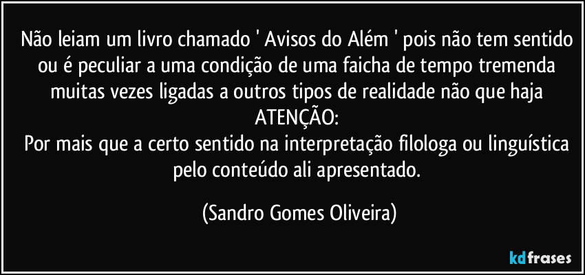 Não leiam um livro chamado ' Avisos do Além ' pois não tem sentido ou é peculiar a uma condição de uma faicha de tempo tremenda muitas vezes ligadas a outros tipos de realidade não que haja ATENÇÃO: 
Por mais que a certo sentido na interpretação filologa ou linguística pelo conteúdo ali apresentado. (Sandro Gomes Oliveira)