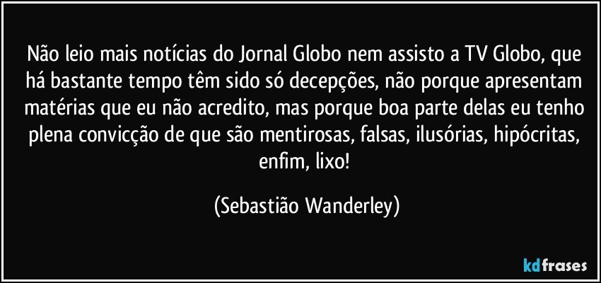 Não leio mais notícias do Jornal Globo nem assisto a TV Globo, que há bastante tempo têm sido só decepções, não porque apresentam matérias que eu não acredito, mas porque boa parte delas eu tenho plena convicção de que são mentirosas, falsas, ilusórias, hipócritas, enfim, lixo! (Sebastião Wanderley)