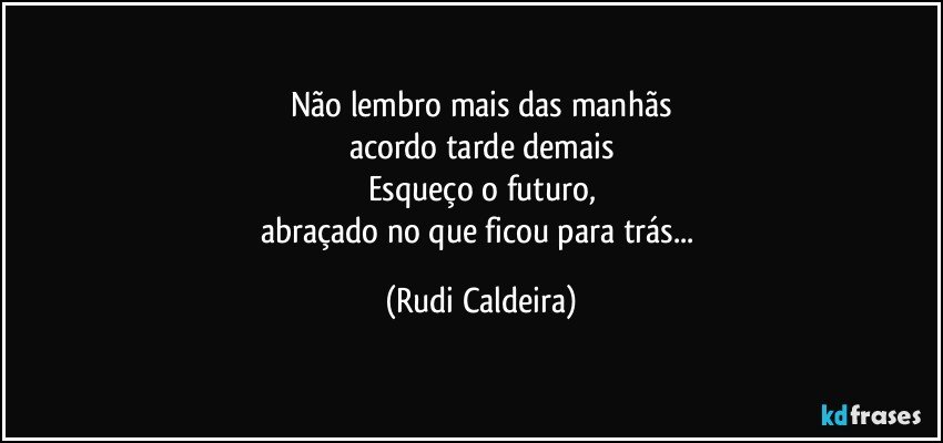 Não lembro mais das manhãs
acordo tarde demais
Esqueço o futuro,
abraçado no que ficou para trás... (Rudi Caldeira)