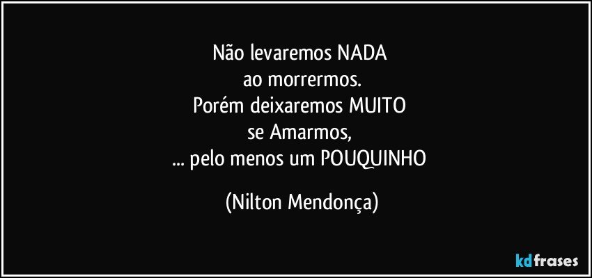 Não levaremos NADA 
ao morrermos.
Porém deixaremos MUITO 
se Amarmos, 
... pelo menos um POUQUINHO (Nilton Mendonça)