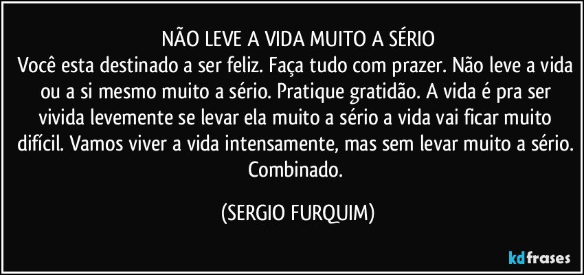 NÃO LEVE A VIDA MUITO A SÉRIO
Você esta destinado a ser feliz. Faça tudo com prazer. Não leve a vida ou a si mesmo muito a sério. Pratique gratidão. A vida é pra ser vivida levemente se levar ela muito a sério a vida vai ficar muito difícil. Vamos viver a vida intensamente, mas sem levar muito a sério. Combinado. (SERGIO FURQUIM)