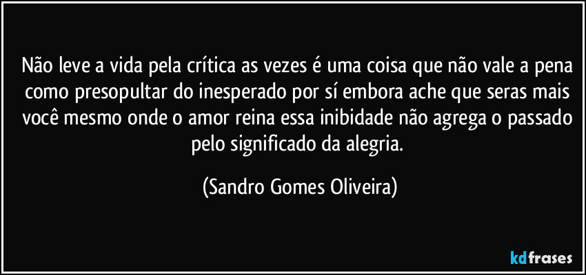 Não leve a vida pela crítica as vezes é uma coisa que não vale a pena como presopultar do inesperado por sí embora ache que seras mais você mesmo onde o amor reina essa inibidade não agrega o passado pelo significado da alegria. (Sandro Gomes Oliveira)