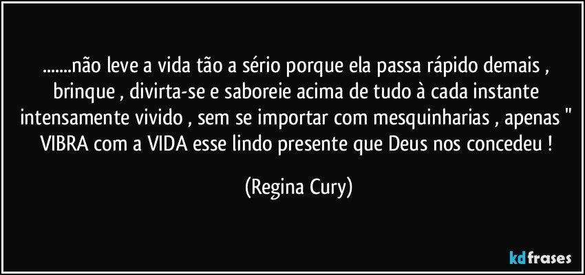 ...não leve a vida tão a sério porque ela passa rápido demais , brinque , divirta-se e saboreie acima de tudo à cada instante intensamente vivido , sem se importar com mesquinharias , apenas " VIBRA  com  a VIDA esse lindo presente  que Deus  nos concedeu ! (Regina Cury)