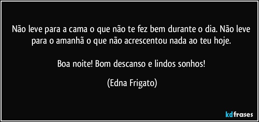 Não leve para a cama o que não te fez bem durante o dia. Não leve para o amanhã o que não acrescentou nada ao teu hoje. 

Boa noite! Bom descanso e lindos sonhos! (Edna Frigato)