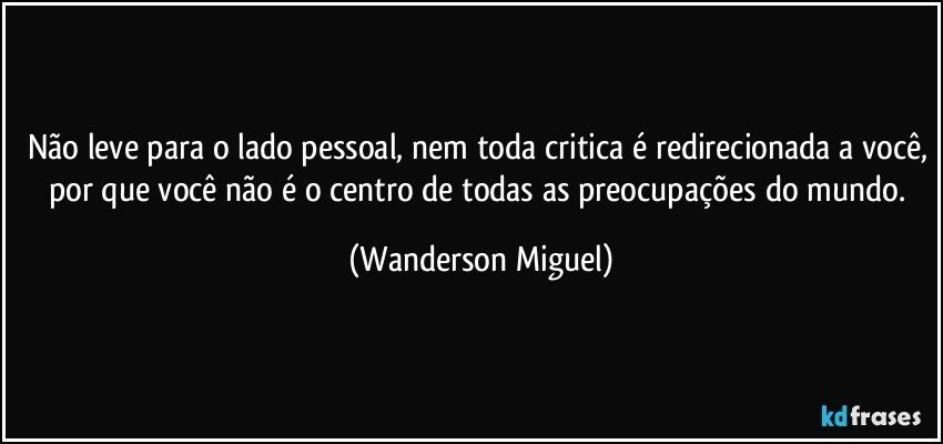 Não leve para o lado pessoal, nem toda critica é redirecionada a você, por que você não é o centro de todas as preocupações do mundo. (Wanderson Miguel)