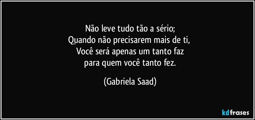 Não leve tudo tão a sério;
Quando não precisarem mais de ti, 
Você será apenas um tanto faz
 para quem você tanto fez. (Gabriela Saad)
