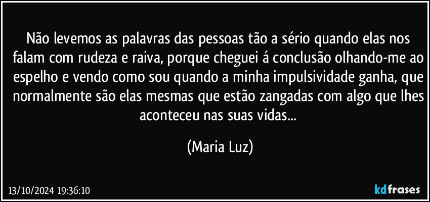 Não levemos as palavras das pessoas tão a sério quando elas nos falam com rudeza e raiva, porque cheguei á conclusão olhando-me ao espelho e vendo como sou quando a minha impulsividade ganha, que normalmente são elas mesmas que estão zangadas com algo que lhes aconteceu nas suas vidas... (Maria Luz)